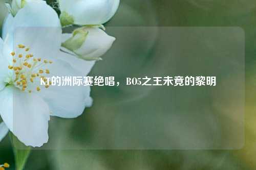 KT的洲际赛绝唱,BO5之王未竟的黎明