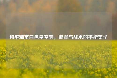 和平精英白色星空套,浪漫与战术的平衡美学