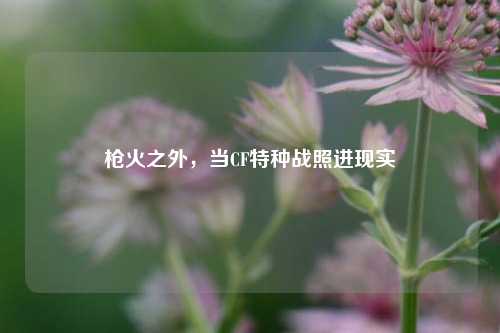 枪火之外,当CF特种战照进现实