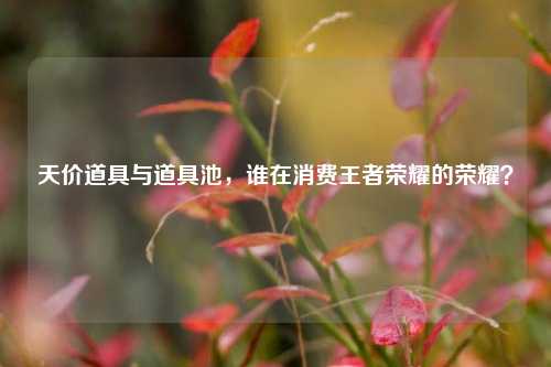 天价道具与道具池，谁在消费王者荣耀的荣耀？