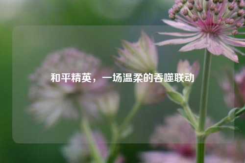 和平精英,一场温柔的吞噬联动