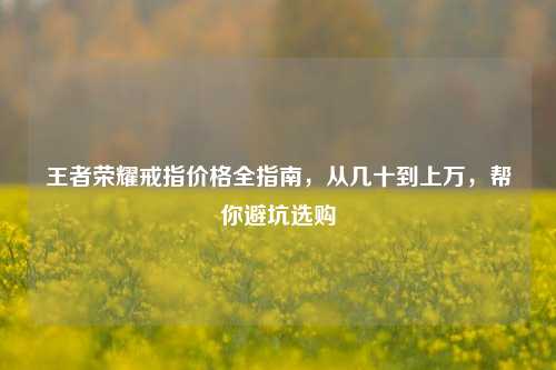 王者荣耀戒指价格全指南，从几十到上万，帮你避坑选购