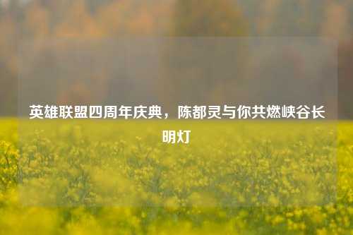 英雄联盟四周年庆典,陈都灵与你共燃峡谷长明灯