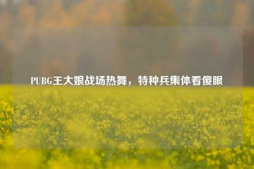 PUBG王大娘战场热舞,特种兵集体看傻眼
