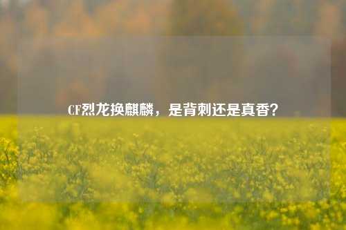 CF烈龙换麒麟,是背刺还是真香?