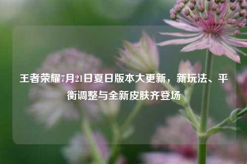王者荣耀7月21日夏日版本大更新,新玩法、平衡调整与全新皮肤齐登场