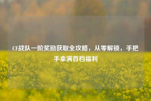 CF战队一阶奖励获取全攻略,从零解锁,手把手拿满首档福利