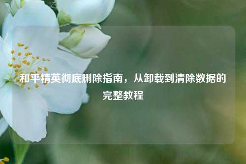 和平精英彻底删除指南,从卸载到清除数据的完整教程