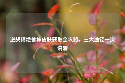 逆战精绝兽神皮肤获取全攻略,三大途径一次讲清