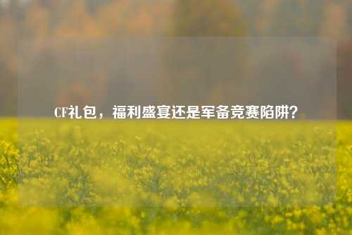 CF礼包,福利盛宴还是军备竞赛陷阱?