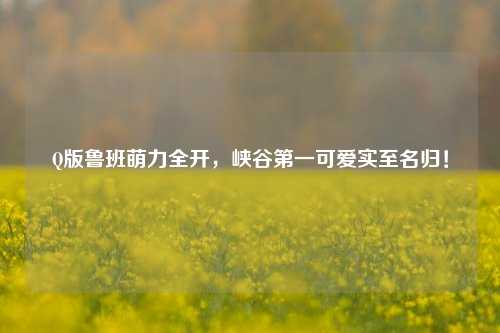 Q版鲁班萌力全开,峡谷第一可爱实至名归!