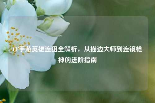 CF手游英雄连狙全解析,从描边大师到连镜枪神的进阶指南
