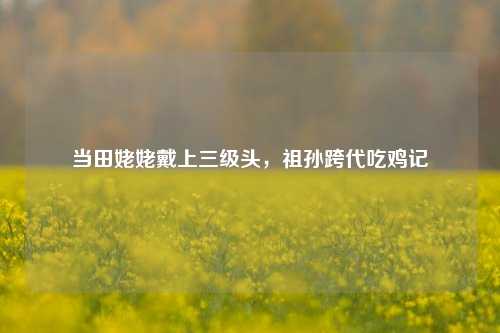 当田姥姥戴上三级头,祖孙跨代吃鸡记