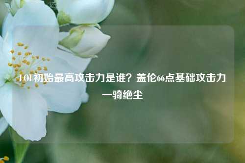 LOL初始最高攻击力是谁?盖伦66点基础攻击力一骑绝尘