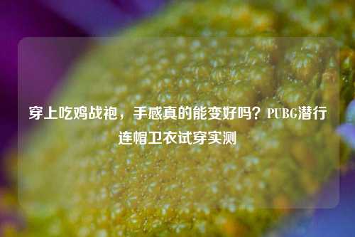 穿上吃鸡战袍,手感真的能变好吗?PUBG潜行连帽卫衣试穿实测