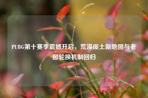 PUBG第十赛季震撼开启,荒漠废土新地图与老图轮换机制回归