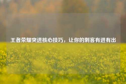 王者荣耀突进核心技巧,让你的刺客有进有出