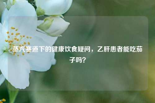 蒸汽赛道下的健康饮食疑问,乙肝患者能吃茄子吗?