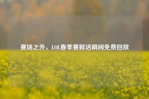 赛场之外,LOL春季赛鲜活瞬间免费回放