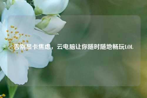 告别显卡焦虑,云电脑让你随时随地畅玩LOL