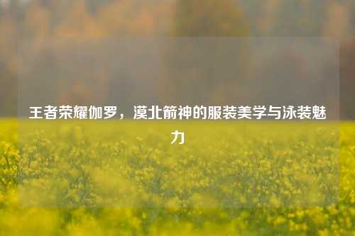 王者荣耀伽罗,漠北箭神的服装美学与泳装魅力