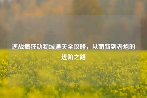 逆战疯狂动物城通关全攻略,从萌新到老炮的进阶之路