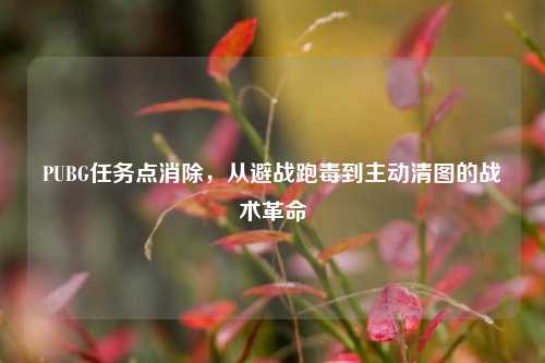 PUBG任务点消除,从避战跑毒到主动清图的战术革命