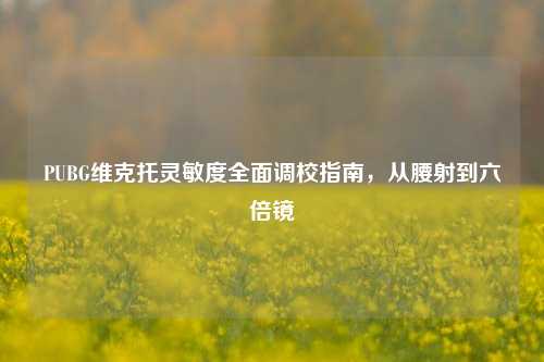 PUBG维克托灵敏度全面调校指南，从腰射到六倍镜
