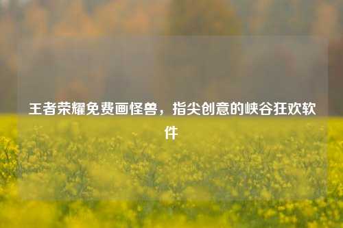 王者荣耀免费画怪兽,指尖创意的峡谷狂欢软件