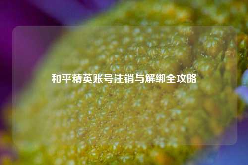 和平精英账号注销与解绑全攻略