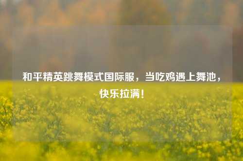 和平精英跳舞模式国际服,当吃鸡遇上舞池,快乐拉满!