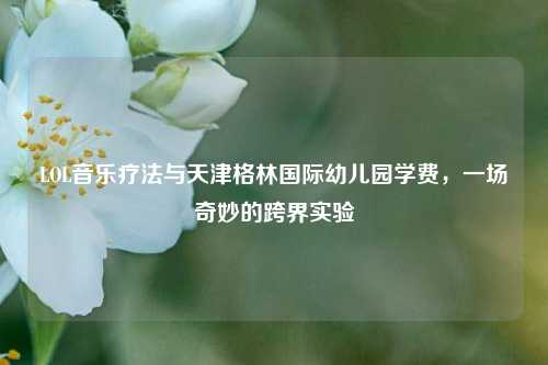 LOL音乐疗法与天津格林国际幼儿园学费，一场奇妙的跨界实验