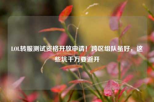 LOL转服测试资格开放申请!跨区组队虽好,这些坑千万要避开