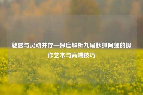 魅惑与灵动并存—深度解析九尾妖狐阿狸的操作艺术与高端技巧