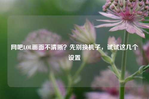 网吧LOL画面不清晰？先别换机子，试试这几个设置