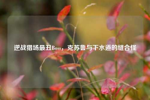 逆战猎场最丑Boss,克苏鲁与下水道的缝合怪