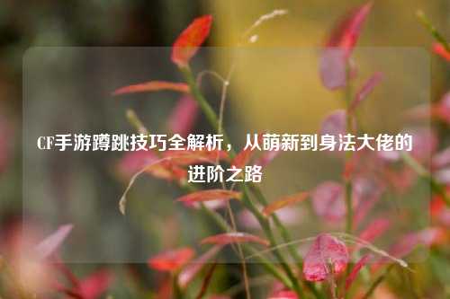 CF手游蹲跳技巧全解析,从萌新到身法大佬的进阶之路