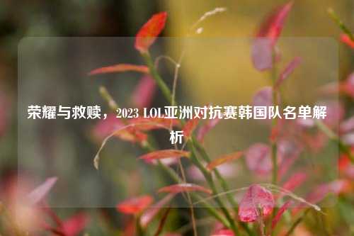 荣耀与救赎,2023 LOL亚洲对抗赛韩国队名单解析